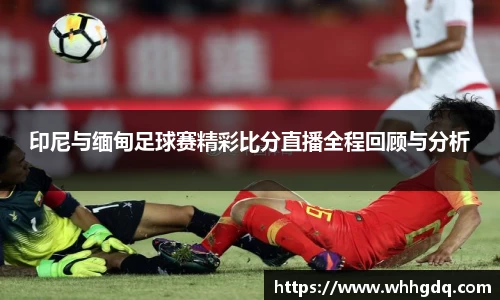 印尼与缅甸足球赛精彩比分直播全程回顾与分析